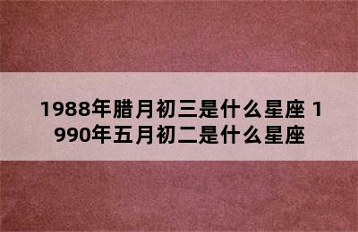 1988年腊月初三是什么星座 1990年五月初二是什么星座